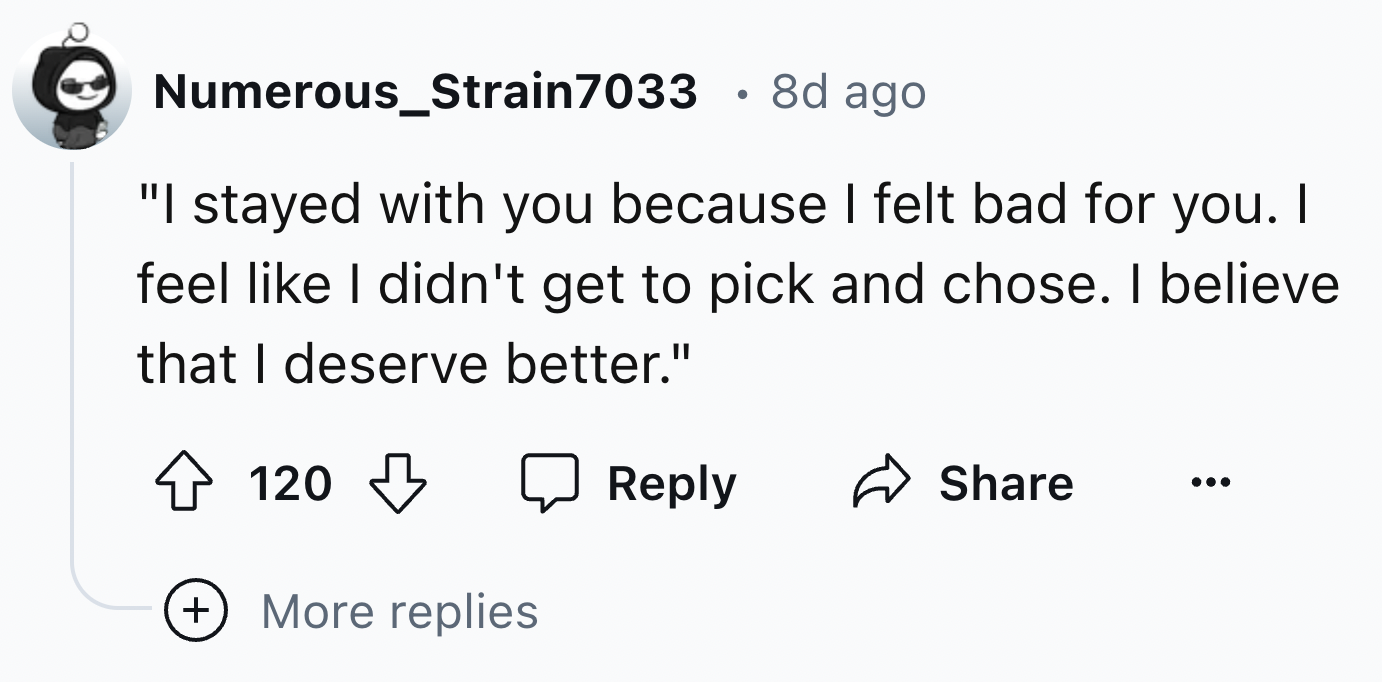 number - Numerous_Strain7033 8d ago "I stayed with you because I felt bad for you. I feel I didn't get to pick and chose. I believe that I deserve better." 120 More replies